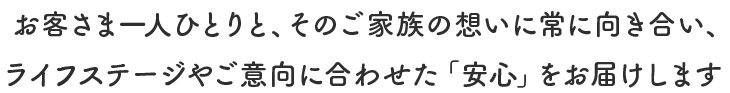 お客さま一人ひとりと、そのご家族の想いに常に向き合い、ライフステージやご意向に合わせた「安心」をお届けします