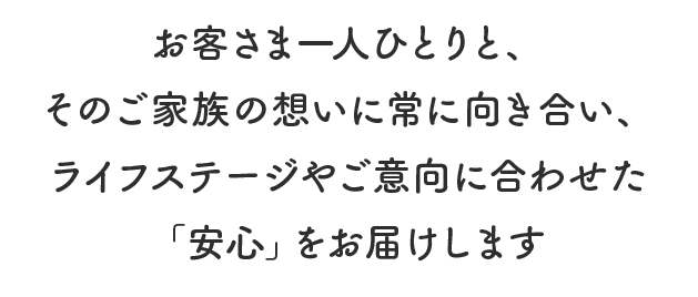 お客さま一人ひとりと、そのご家族の想いに常に向き合い、ライフステージやご意向に合わせた「安心」をお届けします