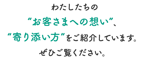 わたしたちの”お客さまへの想い”、”寄り添い方”をご紹介しています。ぜひご覧ください。