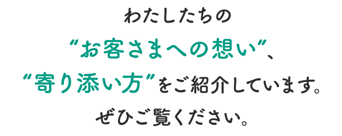 わたしたちの”お客さまへの想い”、”寄り添い方”をご紹介しています。ぜひご覧ください。