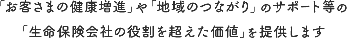 「お客さまの健康増進」や「地域のつながり」のサポート等の「生命保険会社の役割を超えた価値」を提供します