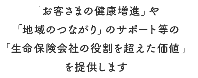 「お客さまの健康増進」や「地域のつながり」のサポート等の「生命保険会社の役割を超えた価値」を提供します