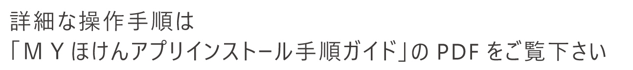 詳細な操作手順は「ＭＹほけんアプリインストール手順ガイド」のPDFをご覧下さい