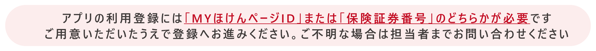 アプリの利用登録には「ＭＹほけんページID」または「保険証券番号」のどちらかが必要です　ご利用いただいた上で登録へお進みください。ご不明な場合は担当者までお問い合わせください