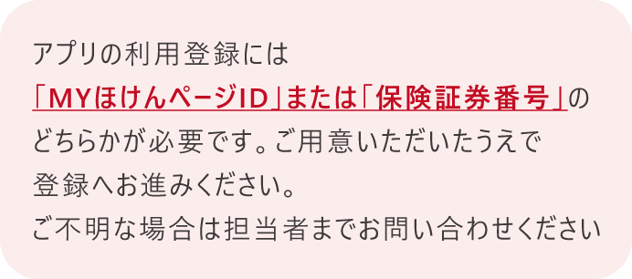 アプリの利用登録には「ＭＹほけんページID」または「保険証券番号」のどちらかが必要です。ご利用いただいた上で登録へお進みください。ご不明な場合は担当者までお問い合わせください