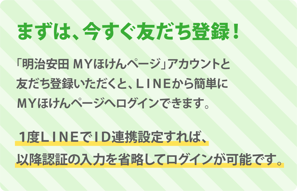 まずは、今すぐ友だち登録！「明治安田生命 ＭＹほけんページ」アカウントと友だち登録いただくと、LINEから簡単にＭＹほけんページへログインできます。1度LINEでID連携設定すれば、以降、ログイン時の入力を省略してＭＹほけんページにログインすることができます。