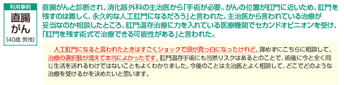 直腸がんと診断され、消化器外科の主治医から「手術が必要。がんの位置が肛門に近いため、肛門を残すのは難しく、永久的な人工肛門になるだろう」と言われた。主治医から言われている治療が妥当なのか相談したところ、肛門温存治療に力を入れている医療機関でセカンドオピニオンを受け、「肛門を残す術式で治療できる可能性がある」と言われた。人工肛門になると言われたときはすごくショックで頭が真っ白になったけれど、諦めずにこちらに相談して、治療の選択肢が増えて本当によかったです。肛門温存手術にも当然リスクはあるとのことで、術後に今と全く同じ生活を送れるわけではないこともよくわかりました。今後のことは主治医とよく相談して、どこでどのような治療を受けるかを決めたいと思います。