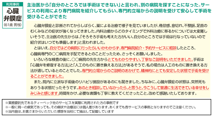 主治医から「自分のところでは手術はできない」と言われ、別の病院を探すことになった。サービスの利用により専門病院を紹介してもらい、専門的立場からの説明を受けて安心して手術を受けることができた。心臓弁膜症と診断されてからしばらく、薬による治療で様子を見ていましたが、倦怠感、息切れ、不整脈、足首のむくみなどの症状が強くなってきました。内科治療からどのタイミングで外科治療に移るかについては大変難しいそうで、主治医の先生からは、「そろそろ手術も考えたほうがいい。自分のところでは手術は行っていないので招待状はいつでも準備します」と言われました。とはいえ、自分ではどの病院に行ったらいいかわからず、専門病院紹介・予約サービスに相談したところ、心臓病専門の〇〇病院を手配できるとのことだったため、さっそくお願いしました。いろいろな検査の後に、〇〇病院の先生方からとてもわかりやすい、丁寧なご説明をいただきました。手術は「心臓弁を修復する方法」と「人工のものに置き換える方法」があるそうで、私の場合は人工のものに置き換える方法が適しているとのことでした。専門的立場からのご説明のおかげで、精神的にとても安定した状態で手術を受けることができました。また、院内に立派な手術後のリハビリ施設があるのにも驚きました。ちなみに、心臓弁膜症の状態は、突然死もありうる状態だったそうです。あのとき相談していなかったら、と思うと、今こうして普通に生活できている幸せをしみじみと感じます。時間をかけ、必要な書類も丁寧に教えてくださったこと、改めて感謝いたしております。