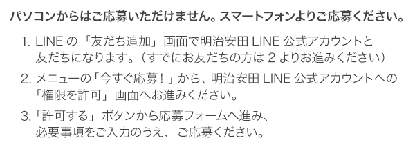 パソコンからはご応募いただけません。スマートフォンよりご応募ください。１．LINEの「友だち追加」画面で明治安田LINE公式アカウントと友だちになります。（すでにお友だちの方は2よりお進みください）２．メニューの「今すぐ応募！」から、明治安田LINE公式アカウントへの「権限を許可」画面へお進みください。３．「許可する」ボタンから応募フォームへ進み、必要事項をご記入のうえ、ご応募ください。
