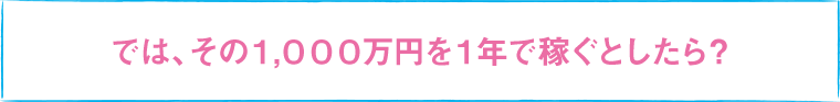 では、その1,000万円を1年で稼ぐとしたら？