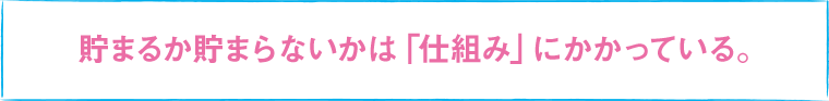 貯まるか貯まらないかは「仕組み」にかかっている。