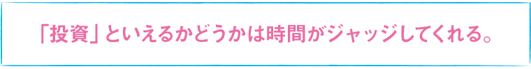 「投資」といえるかどうかは時間がジャッジしてくれる。