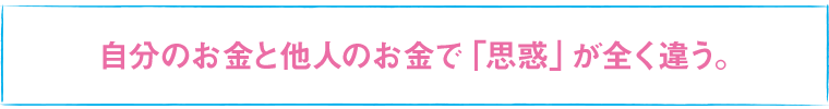 自分のお金と他人のお金で「思惑」が全く違う。