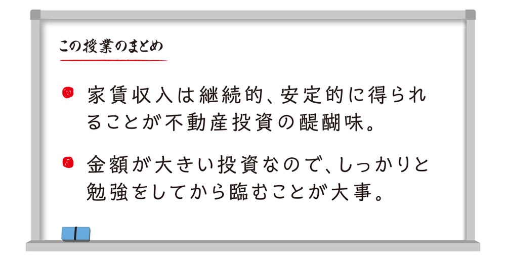 この授業のまとめ 家賃収入は継続的、安定的に得られることが不動産投資の醍醐味。金額が大きい投資なので、しっかりと勉強をしてから臨むことが大事。