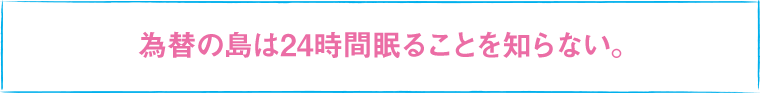 為替の島は24時間眠ることを知らない。