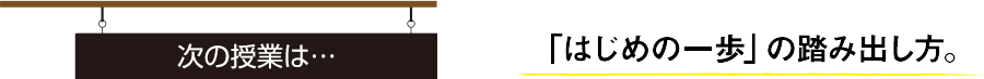 次の授業は… 「はじめの一歩」の踏み出し方。