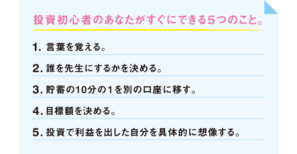 投資初心者のあなたがすぐにできる5つのこと。1.言葉を覚える。2.誰を先生にするかを決める。3.貯蓄の10分の1を別の口座に移す。4.目標額を決める。5.投資で利益を出した自分を具体的に想像する。