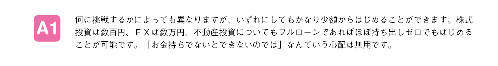 何に挑戦するかによっても異なりますが、いずれにしてもかなり少額からはじめることができます。株式投資は数百円、ＦＸは数万円、不動産投資についてもフルローンであればほぼ持ち出しゼロでもはじめることが可能です。「お金持ちでないとできないのでは」なんていう心配は無用です。