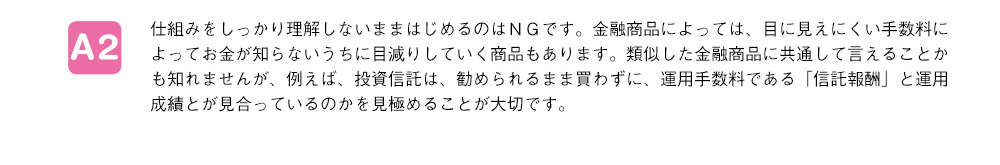 仕組みをしっかり理解しないままはじめるのはＮＧです。金融商品によっては、目に見えにくい手数料によってお金が知らないうちに目減りしていく商品もあります。類似した金融商品に共通して言えることかも知れませんが、例えば、投資信託は、勧められるまま買わずに、運用手数料である「信託報酬」と運用成績とが見合っているのかを見極めることが大切です。