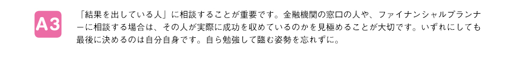 「結果を出している人」に相談することが重要です。金融機関の窓口の人や、ファイナンシャルプランナーに相談する場合は、その人が実際に成功を収めているのかを見極めることが大切です。いずれにしても最後に決めるのは自分自身です。自ら勉強して臨む姿勢を忘れずに。