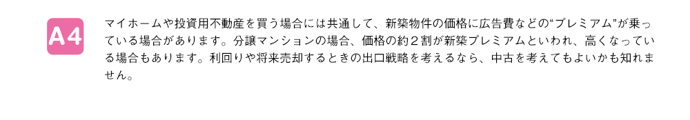 マイホームや投資用不動産を買う場合には共通して、新築物件の価格に広告費などの“プレミアム”が乗っている場合があります。分譲マンションの場合、価格の約２割が新築プレミアムといわれ、高くなっている場合もあります。利回りや将来売却するときの出口戦略を考えるなら、中古を考えてもよいかも知れません。