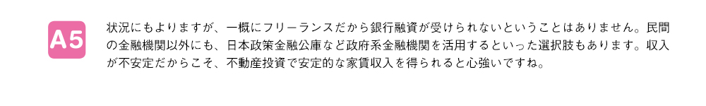 状況にもよりますが、一概にフリーランスだから銀行融資が受けられないということはありません。民間の金融機関以外にも、日本政策金融公庫など政府系金融機関を活用するといった選択肢もあります。収入が不安定だからこそ、不動産投資で安定的な家賃収入を得られると心強いですね。