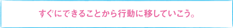 すぐにできることから行動に移していこう。