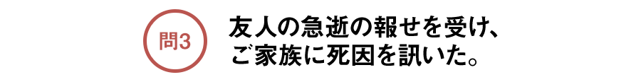 問3 友人の急逝の報せを受け、ご家族に死因を訊いた。