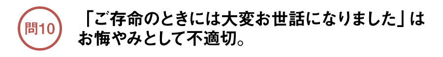 問10 「ご存命のときには大変お世話になりました」はお悔やみとして不適切。