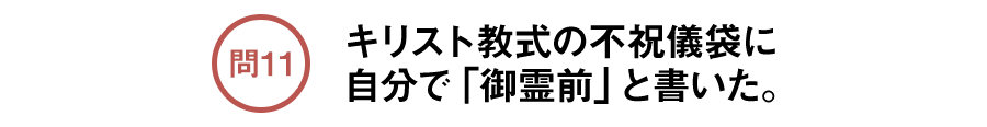 問11 キリスト教式の不祝儀袋に自分で「御霊前」と書いた。