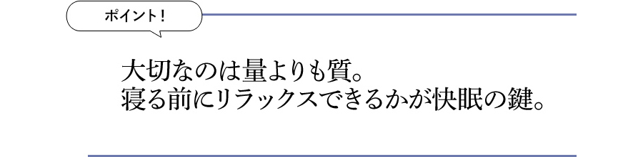 ポイント！ 大切なのは量よりも質。寝る前にリラックスできるかが快眠の鍵。