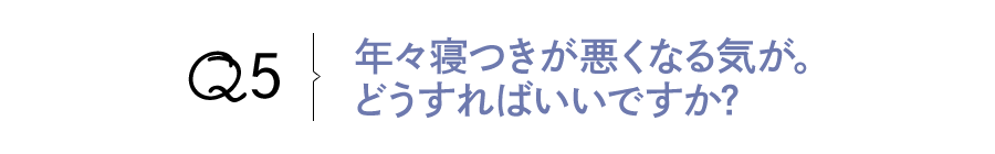 Q5 年々寝つきが悪くなる気が。どうすればいいですか?