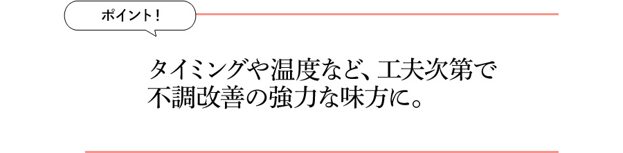 ポイント！ タイミングや温度など、工夫次第で不調改善の強力な味方に。