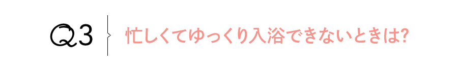 Q3 忙しくてゆっくり入浴できないときは?