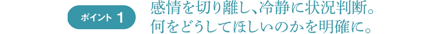 ポイント1 感情を切り離し、冷静に状況判断。何をどうしてほしいのかを明確に。