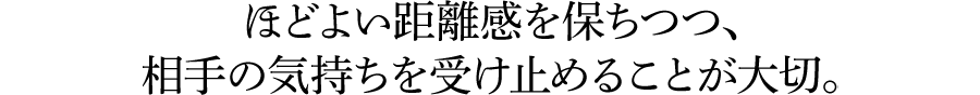 ほどよい距離感を保ちつつ、相手の気持ちを受け止めることが大切。