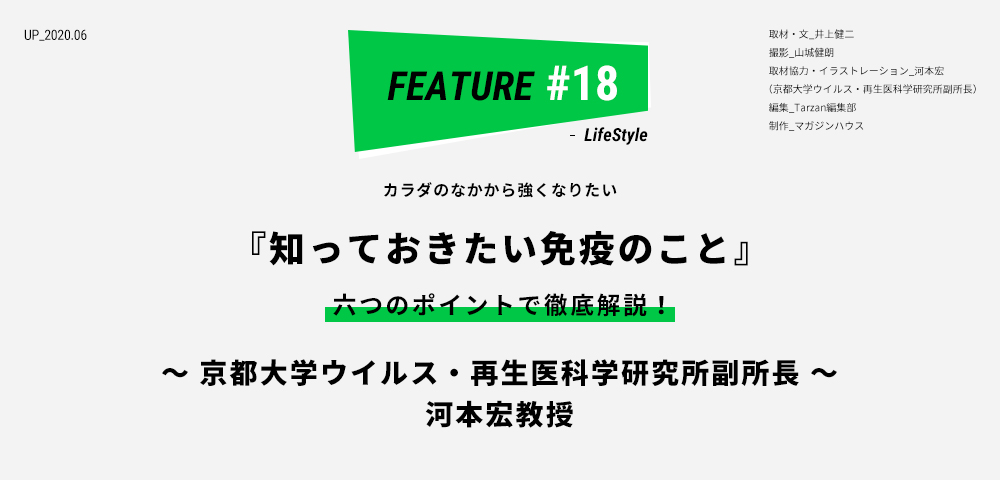 カラダのなかから強くなりたい 『知っておきたい免疫のこと』 六つのポイントで徹底解説！ ～京都大学ウイルス・再生医科学研究所副所長～ 河本宏教授 取材・文_井上健二　撮影_山城健朗　取材協力・イラストレーション_河本宏 （京都大学ウイルス・再生医科学研究所副所長） 編集_Tarzan編集部 制作_マガジンハウス