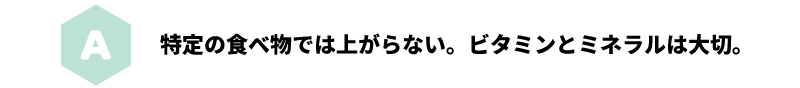 A 特定の食べ物では上がらない。ビタミンとミネラルは大切。