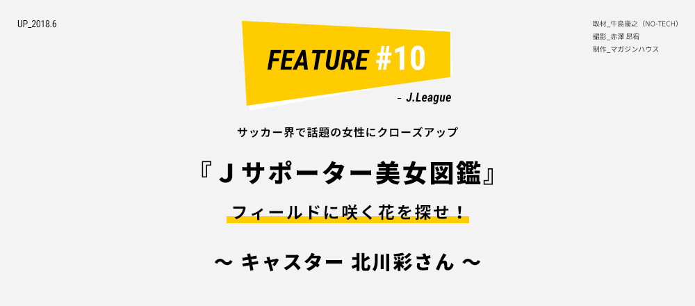 サッカー界で話題の女性にクローズアップ 『Ｊサポーター美女図鑑』 フィールドに咲く花を探せ！ 〜 キャスター 北川彩さん 〜 取材_牛島康之（NO-TECH） 撮影_赤澤 昂宥 制作_マガジンハウス