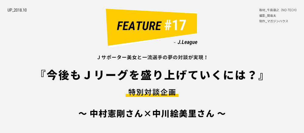 Ｊサポーター美女と一流選手の夢の対談が実現！ 『今後もＪリーグを盛り上げていくには？』 特別対談企画 〜 中村憲剛さん×中川絵美里さん 〜 取材_牛島康之（NO-TECH） 撮影_関竜太 制作_マガジンハウス