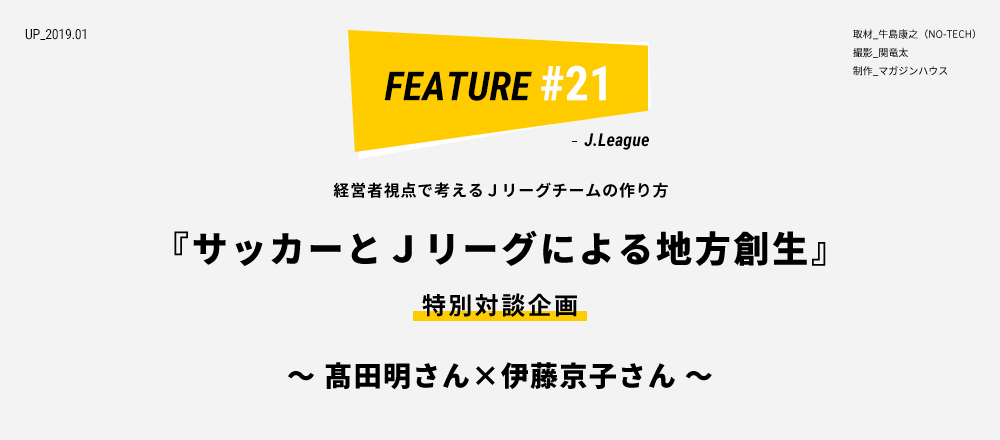 経営者視点で考えるＪリーグチームの作り方 『サッカーとＪリーグによる地方創生』 特別対談企画 ～ 髙田明さん×伊藤京子さん ～ 取材_牛島康之（NO-TECH） 撮影_関竜太 制作_マガジンハウス