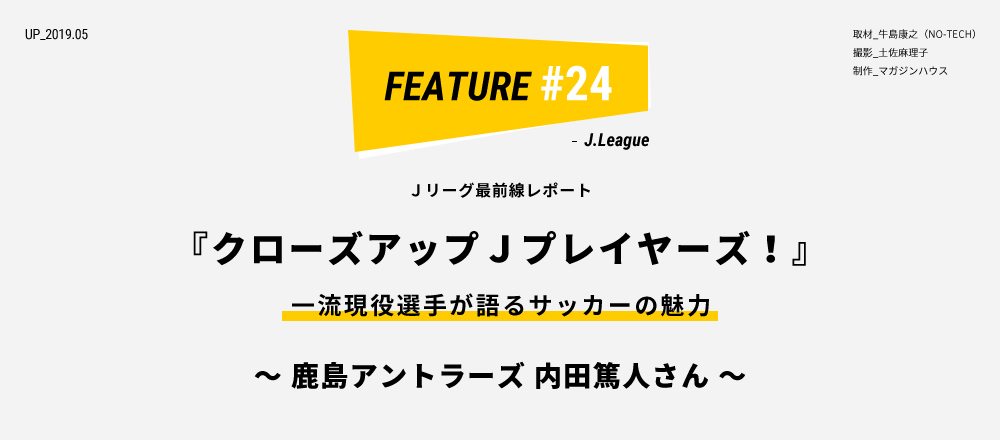 Ｊリーグ最前線レポート『クローズアップＪプレイヤーズ！』～ 鹿島アントラーズ 内田篤人さん ～ 取材_牛島康之（NO-TECH） 撮影_土佐麻理子 制作_マガジンハウス