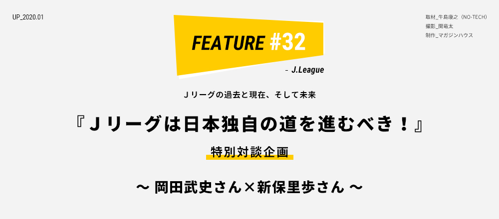 Ｊリーグの過去と現在、そして未来『Ｊリーグは日本独自の道を進むべき！』特別対談企画 ～ 岡田武史さん×新保里歩さん ～ 取材_牛島康之（NO-TECH） 撮影_関竜太 制作_マガジンハウス