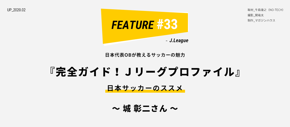 日本代表OBが教えるサッカーの魅力 『完全ガイド！Ｊリーグプロファイル』 日本サッカーのススメ ～ 城 彰二さん ～ 取材_牛島康之（NO-TECH） 撮影_関竜太 制作_マガジンハウス