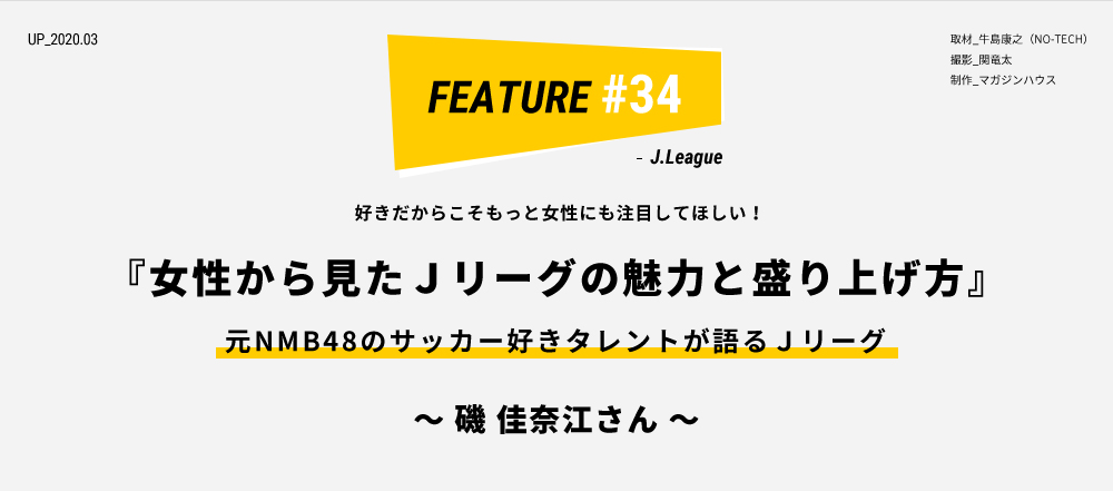 好きだからこそもっと女性にも注目してほしい！『女性から見たＪリーグの魅力と盛り上げ方』元NMB48のサッカー好きタレントが語るＪリーグ ～ 磯 佳奈江さん ～ 取材_牛島康之（NO-TECH） 撮影_関竜太 制作_マガジンハウス