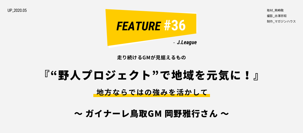 走り続けるGMが見据えるもの 『“野人プロジェクト”で地域を元気に！』 地方ならではの強みを活かして ～ ガイナーレ鳥取GM 岡野雅行さん ～ 取材_熊崎敬 撮影_赤澤昂宥 制作_マガジンハウス