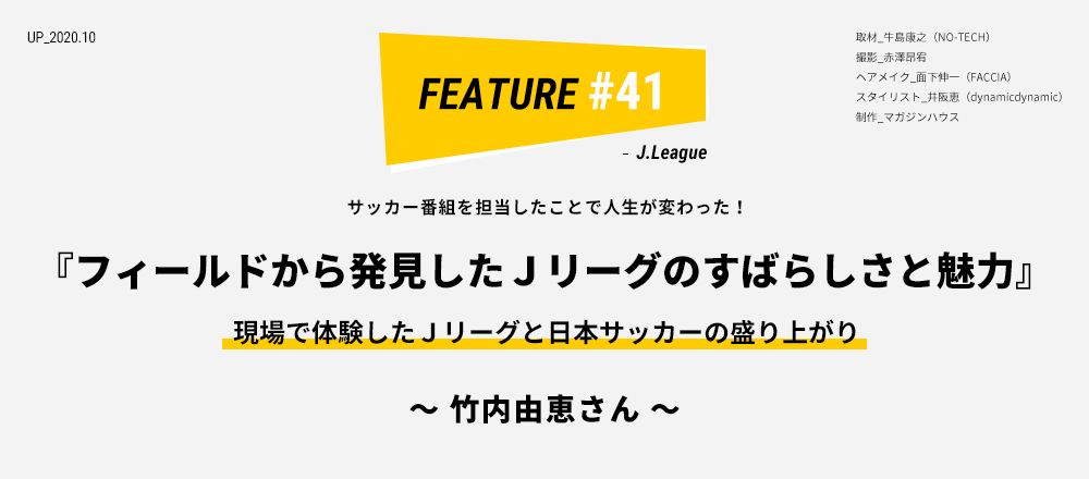 サッカー番組を担当したことで人生が変わった！ 『フィールドから発見したＪリーグのすばらしさと魅力』 現場で体験したＪリーグと日本サッカーの盛り上がり ～ 竹内由恵さん ～ 取材_牛島康之（NO-TECH） 撮影_赤澤昂宥 ヘアメイク_面下伸一（FACCIA） スタイリスト_井阪恵（dynamicdynamic） 制作_マガジンハウス