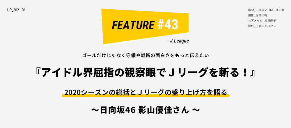 ゴールだけじゃなく守備や戦術の面白さをもっと伝えたい 『アイドル界屈指の観察眼でＪリーグを斬る！』2020シーズンの総括とＪリーグの盛り上げ方を語る ～ 日向坂46 影山優佳さん ～ 取材_牛島康之（NO-TECH） 撮影_赤澤昂宥 ヘアメイク_馬場麻子 制作_マガジンハウス