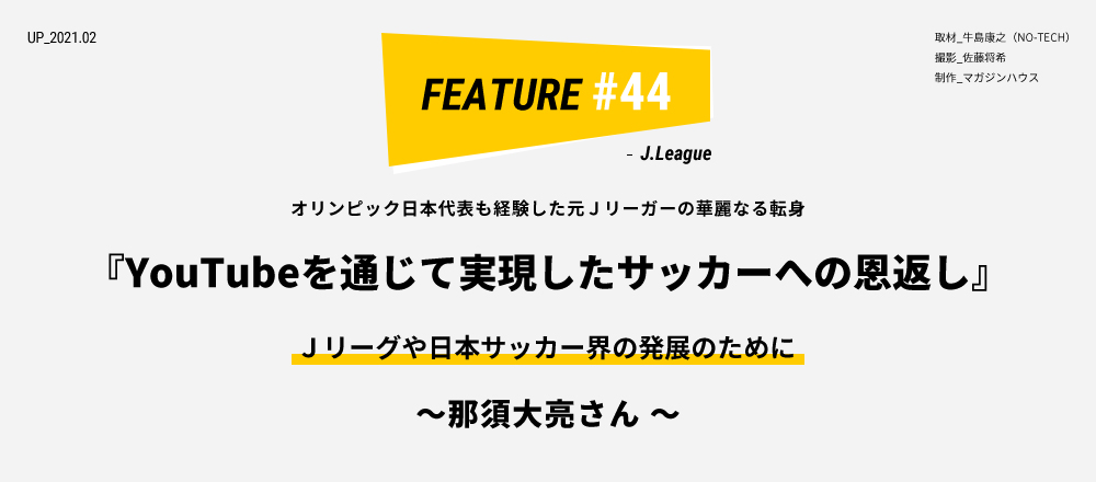 オリンピック日本代表も経験した元Ｊリーガーの華麗なる転身 『YouTubeを通じて実現したサッカーへの恩返し』Ｊリーグや日本サッカー界の発展のために ～ 那須大亮さん ～ 取材_牛島康之（NO-TECH） 撮影_佐藤将希 制作_マガジンハウス