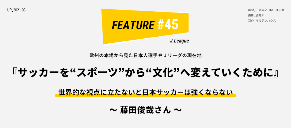 欧州の本場から見た日本人選手やＪリーグの現在地 『サッカーを“スポーツ”から“文化”へ変えていくために』世界的な視点に立たないと日本サッカーは強くならない ～ 藤田俊哉さん ～ 取材_牛島康之（NO-TECH） 撮影_関竜太 制作_マガジンハウス